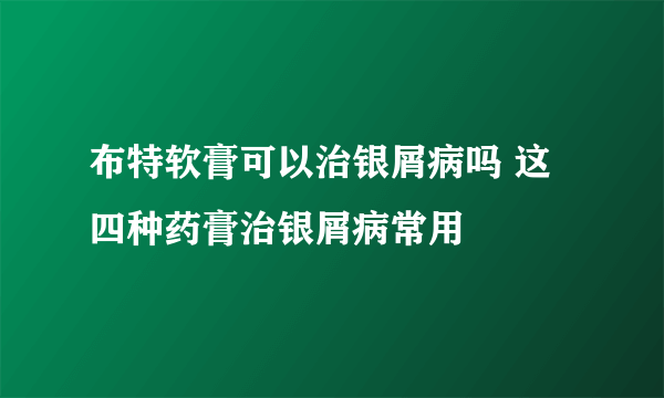 布特软膏可以治银屑病吗 这四种药膏治银屑病常用