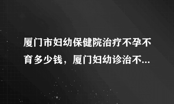 厦门市妇幼保健院治疗不孕不育多少钱，厦门妇幼诊治不孕症花费清单