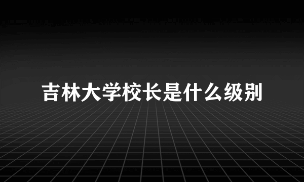 吉林大学校长是什么级别