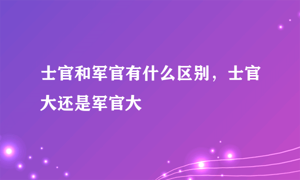 士官和军官有什么区别，士官大还是军官大