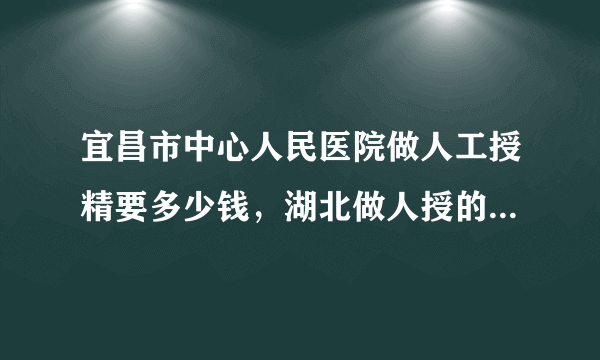 宜昌市中心人民医院做人工授精要多少钱，湖北做人授的价格明细详解