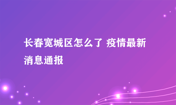 长春宽城区怎么了 疫情最新消息通报