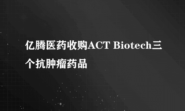 亿腾医药收购ACT Biotech三个抗肿瘤药品