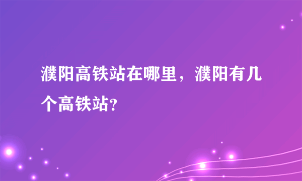 濮阳高铁站在哪里，濮阳有几个高铁站？