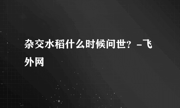 杂交水稻什么时候问世？-飞外网