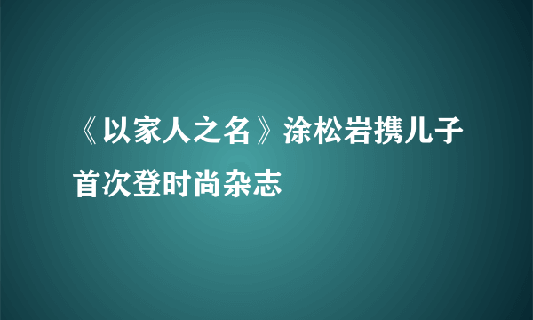 《以家人之名》涂松岩携儿子首次登时尚杂志