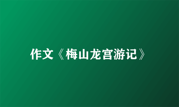 作文《梅山龙宫游记》