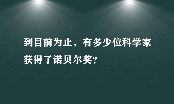 到目前为止，有多少位科学家获得了诺贝尔奖？