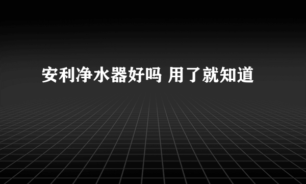 安利净水器好吗 用了就知道