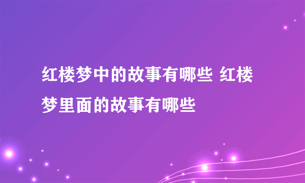 红楼梦中的故事有哪些 红楼梦里面的故事有哪些