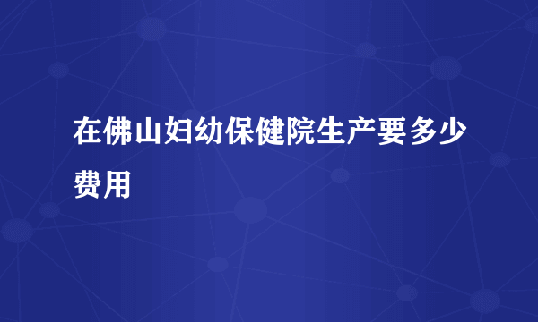 在佛山妇幼保健院生产要多少费用