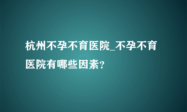 杭州不孕不育医院_不孕不育医院有哪些因素？