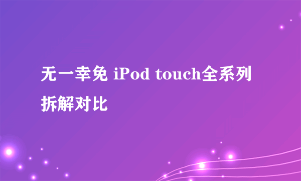 无一幸免 iPod touch全系列拆解对比