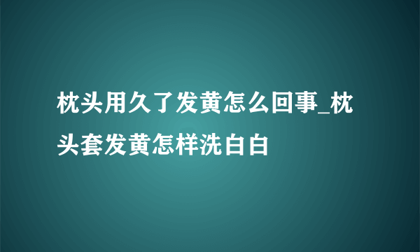 枕头用久了发黄怎么回事_枕头套发黄怎样洗白白