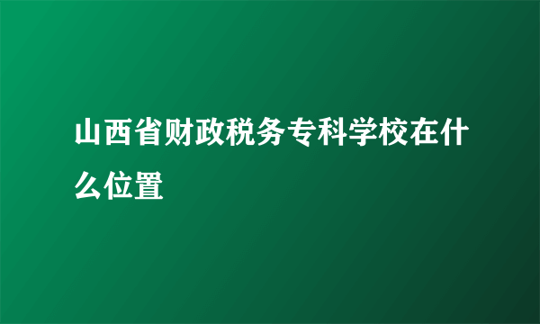 山西省财政税务专科学校在什么位置