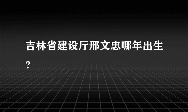 吉林省建设厅邢文忠哪年出生？