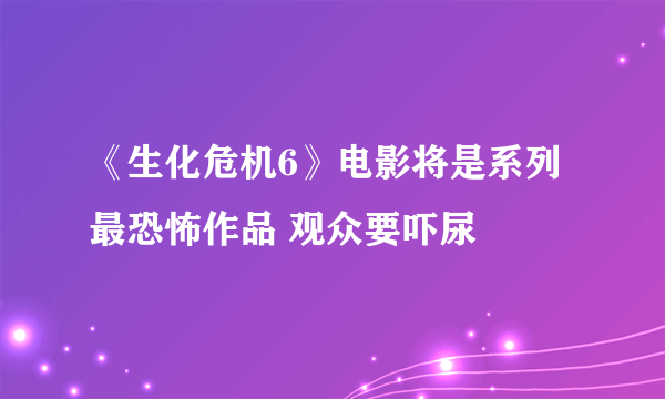 《生化危机6》电影将是系列最恐怖作品 观众要吓尿