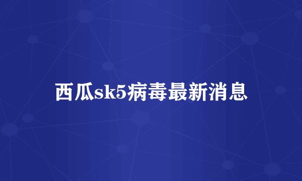 西瓜sk5病毒最新消息