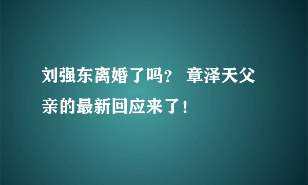 刘强东离婚了吗？ 章泽天父亲的最新回应来了！