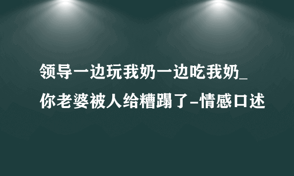 领导一边玩我奶一边吃我奶_你老婆被人给糟蹋了-情感口述