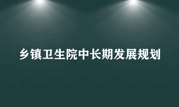 乡镇卫生院中长期发展规划