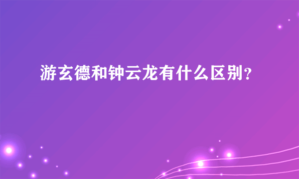 游玄德和钟云龙有什么区别？