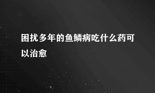 困扰多年的鱼鳞病吃什么药可以治愈