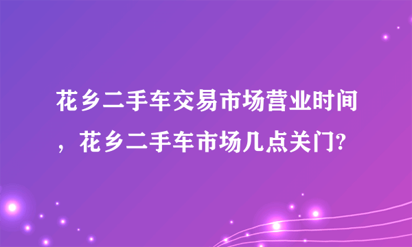 花乡二手车交易市场营业时间，花乡二手车市场几点关门?