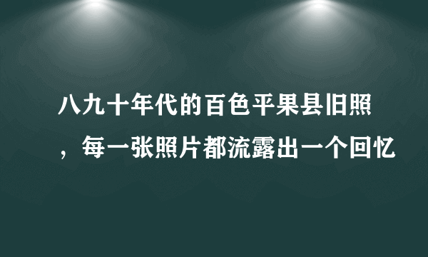 八九十年代的百色平果县旧照，每一张照片都流露出一个回忆