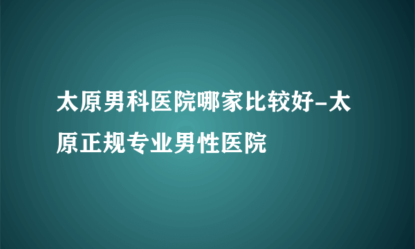 太原男科医院哪家比较好-太原正规专业男性医院