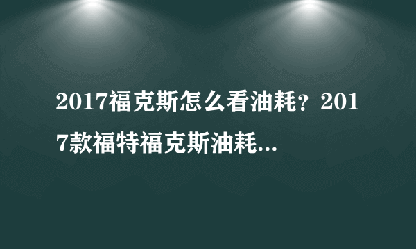 2017福克斯怎么看油耗？2017款福特福克斯油耗是多少？