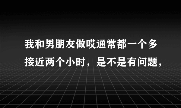 我和男朋友做哎通常都一个多接近两个小时，是不是有问题，