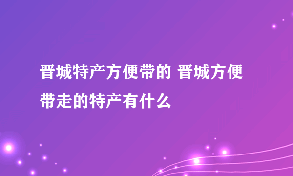 晋城特产方便带的 晋城方便带走的特产有什么