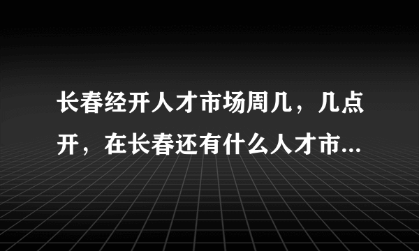 长春经开人才市场周几，几点开，在长春还有什么人才市场每周周几开几点，门票多少？