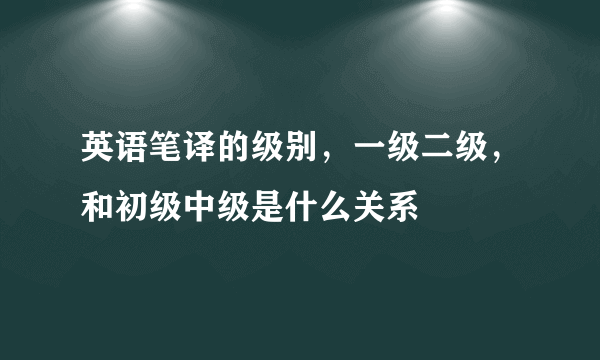 英语笔译的级别，一级二级，和初级中级是什么关系