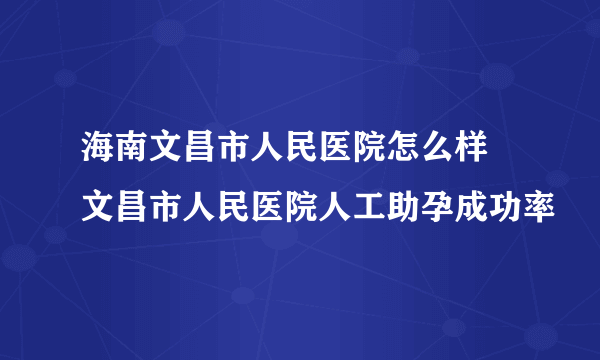 海南文昌市人民医院怎么样 文昌市人民医院人工助孕成功率