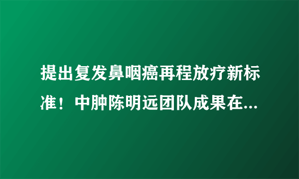 提出复发鼻咽癌再程放疗新标准！中肿陈明远团队成果在The Lancet发表