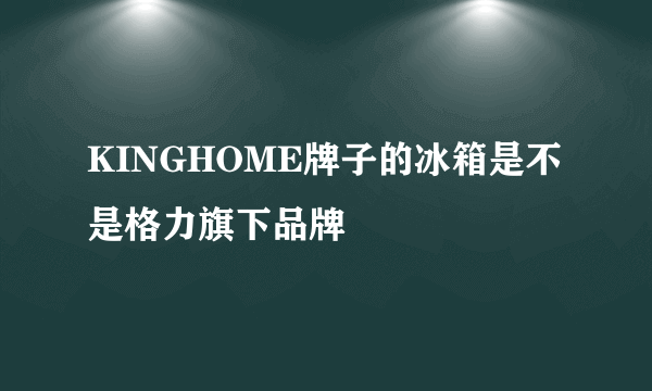 KINGHOME牌子的冰箱是不是格力旗下品牌