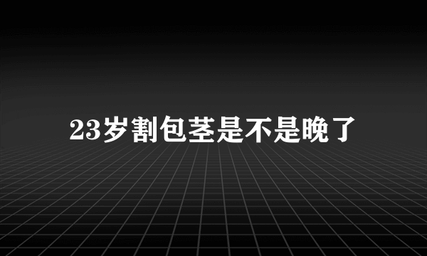 23岁割包茎是不是晚了