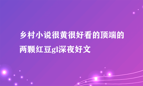 乡村小说很黄很好看的顶端的两颗红豆gl深夜好文