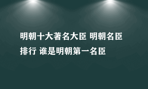 明朝十大著名大臣 明朝名臣排行 谁是明朝第一名臣