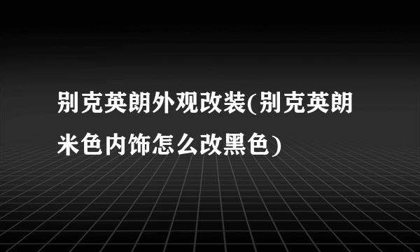 别克英朗外观改装(别克英朗米色内饰怎么改黑色)