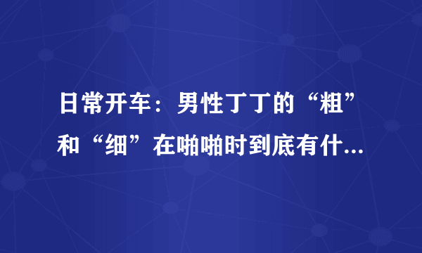 日常开车：男性丁丁的“粗”和“细”在啪啪时到底有什么区别？