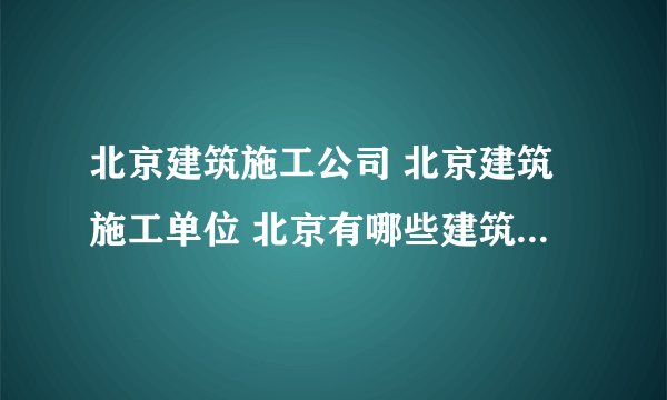 北京建筑施工公司 北京建筑施工单位 北京有哪些建筑施工品牌【品牌库】