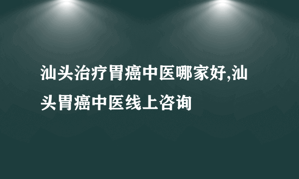 汕头治疗胃癌中医哪家好,汕头胃癌中医线上咨询