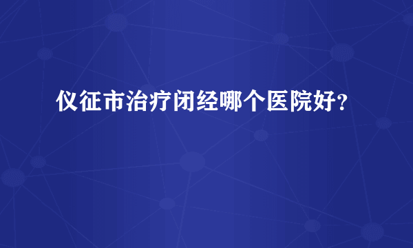 仪征市治疗闭经哪个医院好？