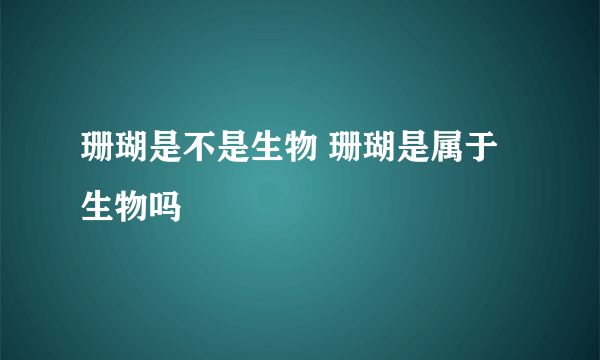 珊瑚是不是生物 珊瑚是属于生物吗