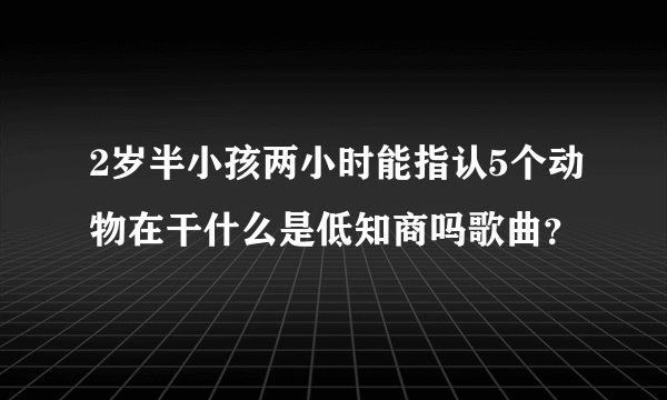 2岁半小孩两小时能指认5个动物在干什么是低知商吗歌曲？