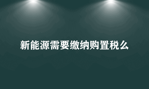 新能源需要缴纳购置税么