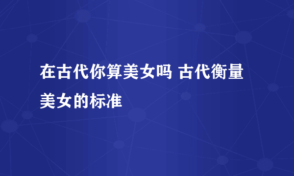 在古代你算美女吗 古代衡量美女的标准